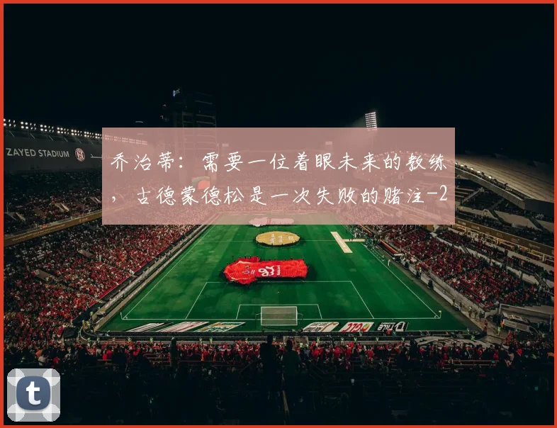 乔治蒂：需要一位着眼未来的教练，古德蒙德松是一次失败的赌注