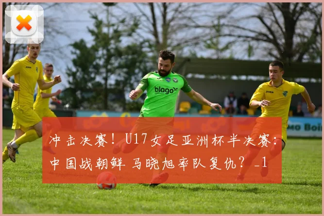 冲击决赛！U17女足亚洲杯半决赛：中国战朝鲜 马晓旭率队复仇？_1