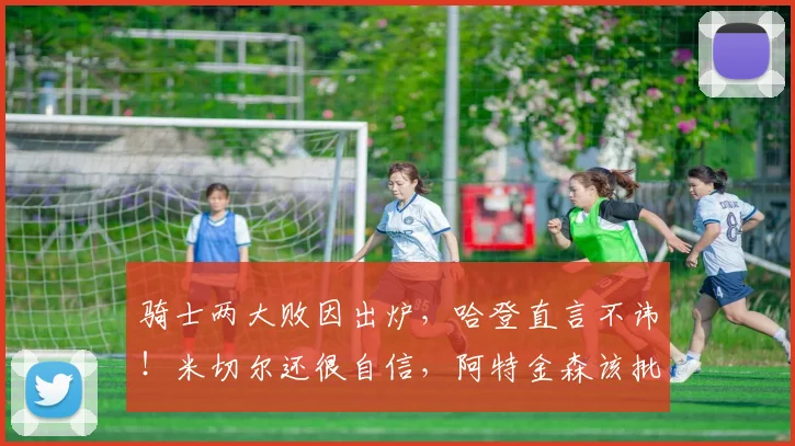 骑士两大败因出炉，哈登直言不讳！米切尔还很自信，阿特金森该批